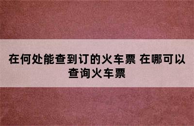 在何处能查到订的火车票 在哪可以查询火车票